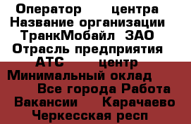 Оператор Call-центра › Название организации ­ ТранкМобайл, ЗАО › Отрасль предприятия ­ АТС, call-центр › Минимальный оклад ­ 30 000 - Все города Работа » Вакансии   . Карачаево-Черкесская респ.